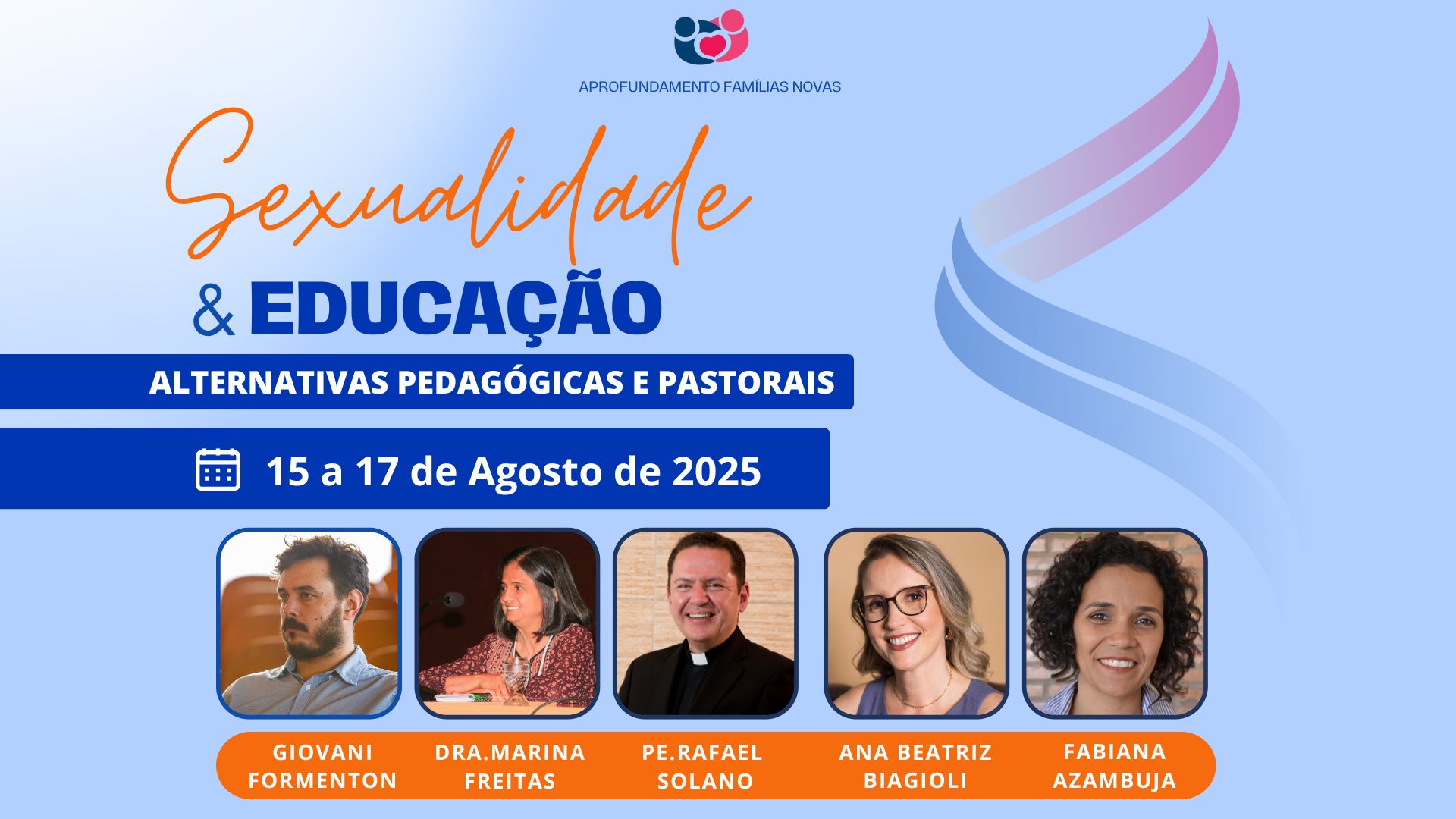 A imagem é um banner para um evento chamado "Sexualidade & Educação: Alternativas Pedagógicas e Pastorais", parte do aprofundamento "Famílias Novas". O evento está programado para ocorrer de 15 a 17 de agosto de 2025. O layout apresenta os seguintes palestrantes: Giovani Formenton Dra. Marina Freitas Pe. Rafael Solano Ana Beatriz Biagioli Fabiana Azambuja O design utiliza um fundo azul claro, com um título destacado em laranja e azul. Há também um ícone na parte superior com duas figuras humanas estilizadas representando o tema familiar. O banner segue uma estrutura clara e informativa, focada em apresentar os detalhes do evento e os palestrantes, com datas e informações essenciais. 