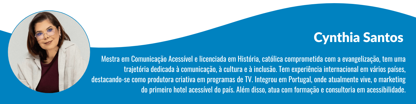 Cynthia Santos é Mestra em Comunicação Acessível, licenciada em História e atua com formação e consultoria em acessibilidade. Católica comprometida com a evangelização, possui trajetória profissional focada em comunicação, cultura e inclusão, com experiência internacional como produtora criativa de TV e no marketing do primeiro hotel acessível de Portugal.